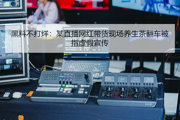 黑料不打烊：某直播网红带货现场养生茶翻车被指虚假宣传